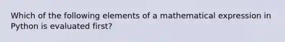 Which of the following elements of a mathematical expression in Python is evaluated first?