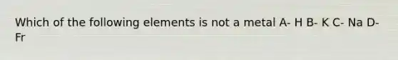 Which of the following elements is not a metal A- H B- K C- Na D- Fr