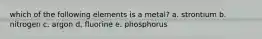 which of the following elements is a metal? a. strontium b. nitrogen c. argon d. fluorine e. phosphorus