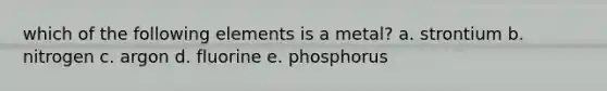 which of the following elements is a metal? a. strontium b. nitrogen c. argon d. fluorine e. phosphorus