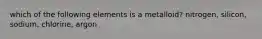 which of the following elements is a metalloid? nitrogen, silicon, sodium, chlorine, argon