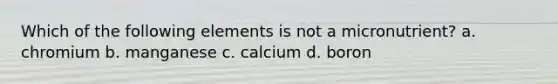 Which of the following elements is not a micronutrient? a. chromium b. manganese c. calcium d. boron