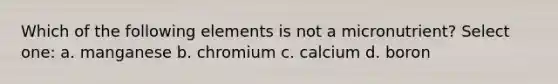 Which of the following elements is not a micronutrient? Select one: a. manganese b. chromium c. calcium d. boron