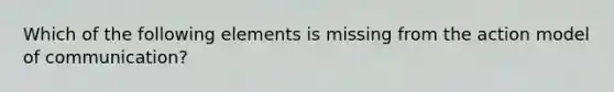 Which of the following elements is missing from the action model of communication?