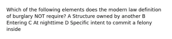 Which of the following elements does the modern law definition of burglary NOT require? A Structure owned by another B Entering C At nighttime D Specific intent to commit a felony inside