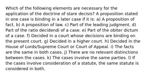 Which of the following elements are necessary for the application of the doctrine of stare decisis? A proposition stated in one case is binding in a later case if it is: a) A proposition of fact. b) A proposition of law. c) Part of the leading judgment. d) Part of the ratio decidendi of a case. e) Part of the obiter dictum of a case. f) Decided in a court whose decisions are binding on the present court. g) Decided in a higher court. h) Decided in the House of Lords/Supreme Court or Court of Appeal. i) The facts are the same in both cases. j) There are no relevant distinctions between the cases. k) The cases involve the same parties. l) If the cases involve consideration of a statute, the same statute is considered in both.