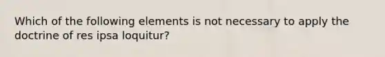 Which of the following elements is not necessary to apply the doctrine of res ipsa loquitur?