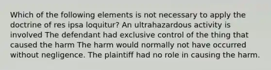 Which of the following elements is not necessary to apply the doctrine of res ipsa loquitur? An ultrahazardous activity is involved The defendant had exclusive control of the thing that caused the harm The harm would normally not have occurred without negligence. The plaintiff had no role in causing the harm.