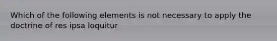 Which of the following elements is not necessary to apply the doctrine of res ipsa loquitur