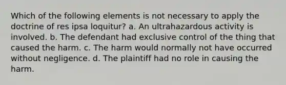 Which of the following elements is not necessary to apply the doctrine of res ipsa loquitur? a. An ultrahazardous activity is involved. b. The defendant had exclusive control of the thing that caused the harm. c. The harm would normally not have occurred without negligence. d. The plaintiff had no role in causing the harm.