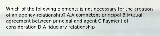 Which of the following elements is not necessary for the creation of an agency relationship? A.A competent principal B.Mutual agreement between principal and agent C.Payment of consideration D.A fiduciary relationship