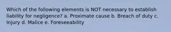 Which of the following elements is NOT necessary to establish liability for negligence? a. Proximate cause b. Breach of duty c. Injury d. Malice e. Foreseeability