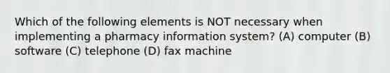 Which of the following elements is NOT necessary when implementing a pharmacy information system? (A) computer (B) software (C) telephone (D) fax machine