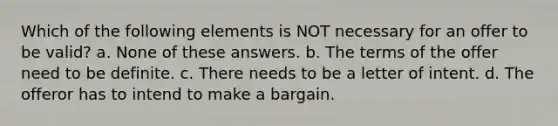 Which of the following elements is NOT necessary for an offer to be valid? a. None of these answers. b. The terms of the offer need to be definite. c. There needs to be a letter of intent. d. The offeror has to intend to make a bargain.