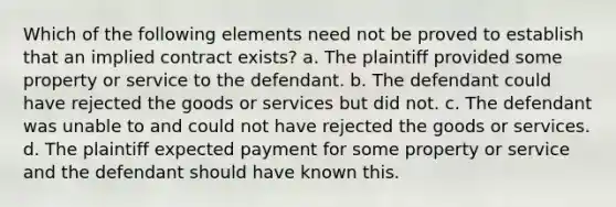 Which of the following elements need not be proved to establish that an implied contract exists? a. The plaintiff provided some property or service to the defendant. b. The defendant could have rejected the goods or services but did not. c. The defendant was unable to and could not have rejected the goods or services. d. The plaintiff expected payment for some property or service and the defendant should have known this.