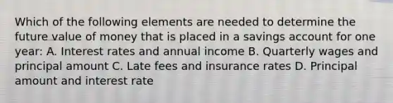 Which of the following elements are needed to determine the future value of money that is placed in a savings account for one year: A. Interest rates and annual income B. Quarterly wages and principal amount C. Late fees and insurance rates D. Principal amount and interest rate