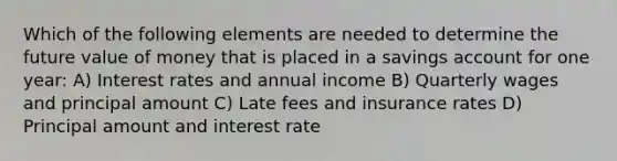 Which of the following elements are needed to determine the future value of money that is placed in a savings account for one year: A) Interest rates and annual income B) Quarterly wages and principal amount C) Late fees and insurance rates D) Principal amount and interest rate