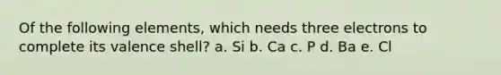 Of the following elements, which needs three electrons to complete its valence shell? a. Si b. Ca c. P d. Ba e. Cl