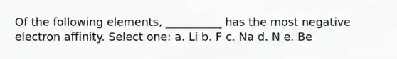 Of the following elements, __________ has the most negative electron affinity. Select one: a. Li b. F c. Na d. N e. Be