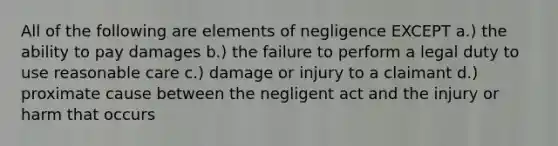 All of the following are elements of negligence EXCEPT a.) the ability to pay damages b.) the failure to perform a legal duty to use reasonable care c.) damage or injury to a claimant d.) proximate cause between the negligent act and the injury or harm that occurs