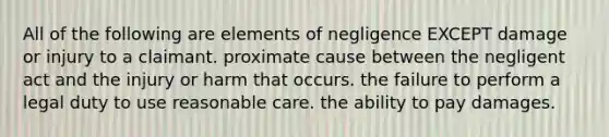 All of the following are elements of negligence EXCEPT damage or injury to a claimant. proximate cause between the negligent act and the injury or harm that occurs. the failure to perform a legal duty to use reasonable care. the ability to pay damages.