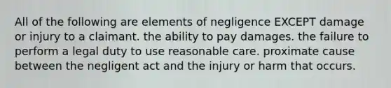 All of the following are elements of negligence EXCEPT damage or injury to a claimant. the ability to pay damages. the failure to perform a legal duty to use reasonable care. proximate cause between the negligent act and the injury or harm that occurs.