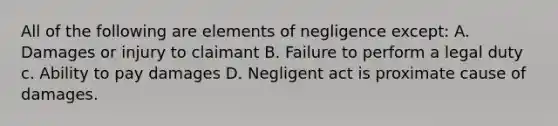 All of the following are elements of negligence except: A. Damages or injury to claimant B. Failure to perform a legal duty c. Ability to pay damages D. Negligent act is proximate cause of damages.