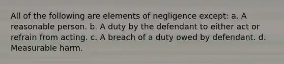 All of the following are elements of negligence except: a. A reasonable person. b. A duty by the defendant to either act or refrain from acting. c. A breach of a duty owed by defendant. d. Measurable harm.