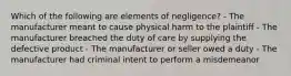 Which of the following are elements of negligence? - The manufacturer meant to cause physical harm to the plaintiff - The manufacturer breached the duty of care by supplying the defective product - The manufacturer or seller owed a duty - The manufacturer had criminal intent to perform a misdemeanor