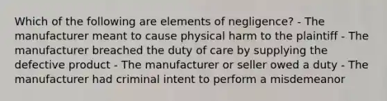 Which of the following are elements of negligence? - The manufacturer meant to cause physical harm to the plaintiff - The manufacturer breached the duty of care by supplying the defective product - The manufacturer or seller owed a duty - The manufacturer had criminal intent to perform a misdemeanor