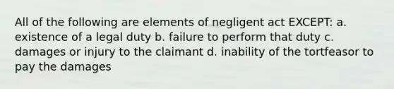 All of the following are elements of negligent act EXCEPT: a. existence of a legal duty b. failure to perform that duty c. damages or injury to the claimant d. inability of the tortfeasor to pay the damages