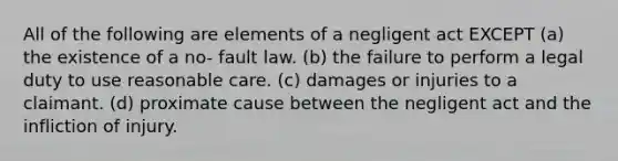 All of the following are elements of a negligent act EXCEPT (a) the existence of a no- fault law. (b) the failure to perform a legal duty to use reasonable care. (c) damages or injuries to a claimant. (d) proximate cause between the negligent act and the infliction of injury.