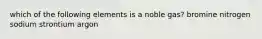 which of the following elements is a noble gas? bromine nitrogen sodium strontium argon