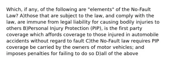 Which, if any, of the following are "elements" of the No-Fault Law? A)those that are subject to the law, and comply with the law, are immune from legal liability for causing bodily injuries to others B)Personal Injury Protection (PIP), is the first party coverage which affords coverage to those injured in automobile accidents without regard to fault C)the No-Fault law requires PIP coverage be carried by the owners of motor vehicles; and imposes penalties for failing to do so D)all of the above