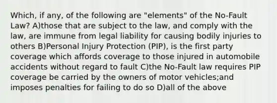 Which, if any, of the following are "elements" of the No-Fault Law? A)those that are subject to the law, and comply with the law, are immune from legal liability for causing bodily injuries to others B)Personal Injury Protection (PIP), is the first party coverage which affords coverage to those injured in automobile accidents without regard to fault C)the No-Fault law requires PIP coverage be carried by the owners of motor vehicles;and imposes penalties for failing to do so D)all of the above