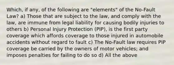 Which, if any, of the following are "elements" of the No-Fault Law? a) Those that are subject to the law, and comply with the law, are immune from legal liability for causing bodily injuries to others b) Personal Injury Protection (PIP), is the first party coverage which affords coverage to those injured in automobile accidents without regard to fault c) The No-Fault law requires PIP coverage be carried by the owners of motor vehicles; and imposes penalties for failing to do so d) All the above