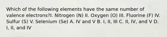 Which of the following elements have the same number of <a href='https://www.questionai.com/knowledge/knWZpHTJT4-valence-electrons' class='anchor-knowledge'>valence electrons</a>?I. Nitrogen (N) II. Oxygen (O) III. Fluorine (F) IV. Sulfur (S) V. Selenium (Se) A. IV and V B. I, II, III C. II, IV, and V D. I, II, and IV