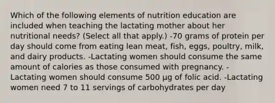 Which of the following elements of nutrition education are included when teaching the lactating mother about her nutritional needs? (Select all that apply.) -70 grams of protein per day should come from eating lean meat, fish, eggs, poultry, milk, and dairy products. -Lactating women should consume the same amount of calories as those consumed with pregnancy. -Lactating women should consume 500 μg of folic acid. -Lactating women need 7 to 11 servings of carbohydrates per day