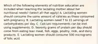 Which of the following elements of nutrition education are included when teaching the lactating mother about her nutritional needs? (select all that apply) A. Lactating women should consume the same amount of calories as those consumed with pregnancy. B. Lactating women need 7 to 11 servings of carbohydrates per day. C. Calcium requirements can be met using supplements. D. Seventy grams of protein per day should come from eating lean meat, fish, eggs, poultry, milk, and dairy products. E. Lactating women should consume 500 micrograms of folic acid.