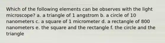 Which of the following elements can be observes with the light microscope? a. a triangle of 1 angstrom b. a circle of 10 nanometers c. a square of 1 micrometer d. a rectangle of 800 nanometers e. the square and the rectangle f. the circle and the triangle