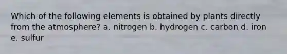 Which of the following elements is obtained by plants directly from the atmosphere? a. nitrogen b. hydrogen c. carbon d. iron e. sulfur