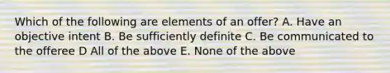 Which of the following are elements of an offer? A. Have an objective intent B. Be sufficiently definite C. Be communicated to the offeree D All of the above E. None of the above