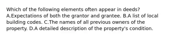 Which of the following elements often appear in deeds? A.Expectations of both the grantor and grantee. B.A list of local building codes. C.The names of all previous owners of the property. D.A detailed description of the property's condition.