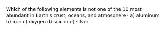 Which of the following elements is not one of the 10 most abundant in Earth's crust, oceans, and atmosphere? a) aluminum b) iron c) oxygen d) silicon e) silver