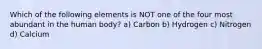 Which of the following elements is NOT one of the four most abundant in the human body? a) Carbon b) Hydrogen c) Nitrogen d) Calcium