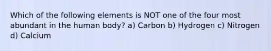 Which of the following elements is NOT one of the four most abundant in the human body? a) Carbon b) Hydrogen c) Nitrogen d) Calcium