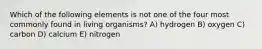 Which of the following elements is not one of the four most commonly found in living organisms? A) hydrogen B) oxygen C) carbon D) calcium E) nitrogen