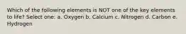 Which of the following elements is NOT one of the key elements to life? Select one: a. Oxygen b. Calcium c. Nitrogen d. Carbon e. Hydrogen