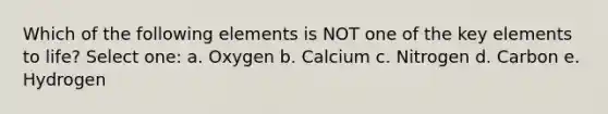 Which of the following elements is NOT one of the key elements to life? Select one: a. Oxygen b. Calcium c. Nitrogen d. Carbon e. Hydrogen