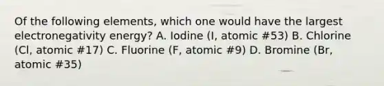 Of the following elements, which one would have the largest electronegativity energy? A. Iodine (I, atomic #53) B. Chlorine (Cl, atomic #17) C. Fluorine (F, atomic #9) D. Bromine (Br, atomic #35)